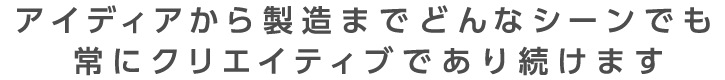 アイデアから製造までどんなシーンでも常にクリエイティブであり続ける